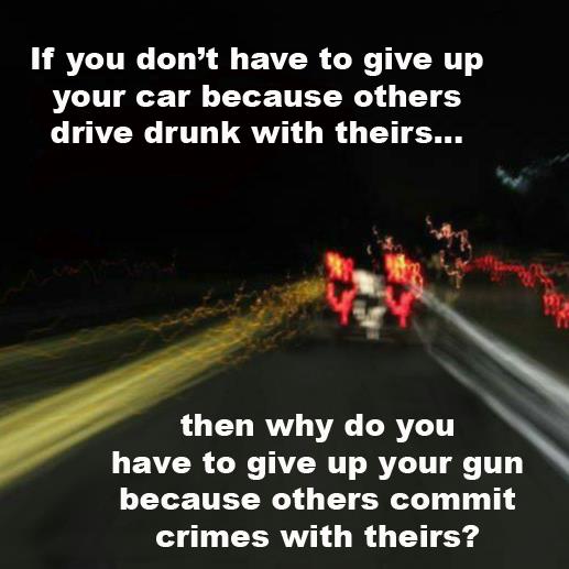 Question: If you don't have to give your car because others drive drunk with theirs then why do you have to give up your gun because others commit crimes with theirs?